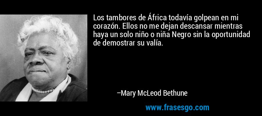 Los tambores de África todavía golpean en mi corazón. Ellos no me dejan descansar mientras haya un solo niño o niña Negro sin la oportunidad de demostrar su valía. – Mary McLeod Bethune
