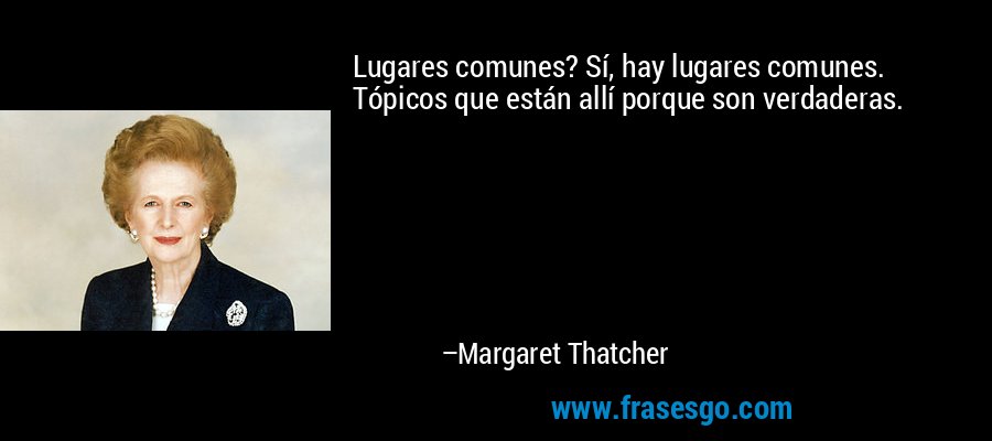Lugares comunes? Sí, hay lugares comunes. Tópicos que están allí porque son verdaderas. – Margaret Thatcher