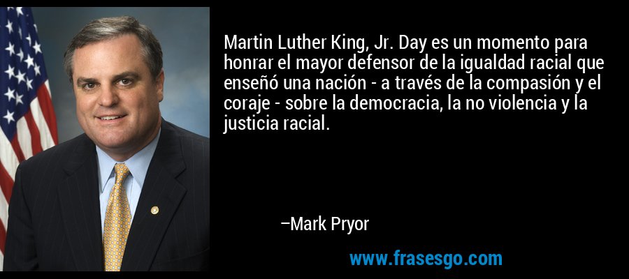 Martin Luther King, Jr. Day es un momento para honrar el mayor defensor de la igualdad racial que enseñó una nación - a través de la compasión y el coraje - sobre la democracia, la no violencia y la justicia racial. – Mark Pryor