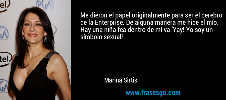Me dieron el papel originalmente para ser el cerebro de la Enterprise. De alguna manera me hice el mío. Hay una niña fea dentro de mí va 'Yay! Yo soy un símbolo sexual! – Marina Sirtis
