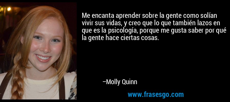 Me encanta aprender sobre la gente como solían vivir sus vidas, y creo que lo que también lazos en que es la psicología, porque me gusta saber por qué la gente hace ciertas cosas. – Molly Quinn