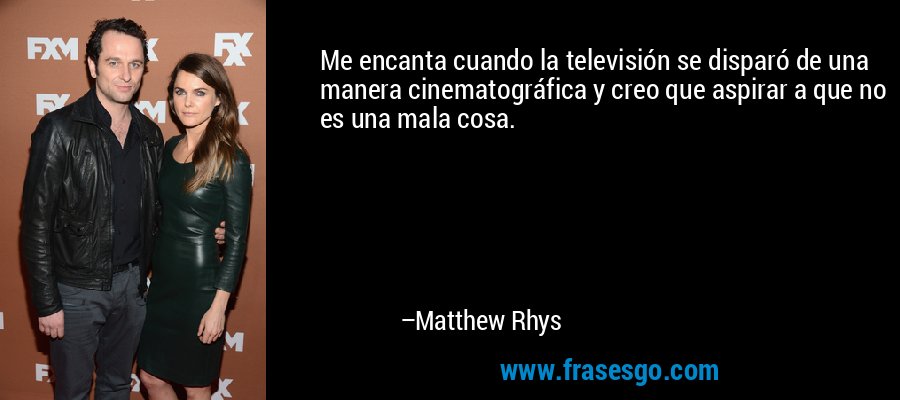 Me encanta cuando la televisión se disparó de una manera cinematográfica y creo que aspirar a que no es una mala cosa. – Matthew Rhys