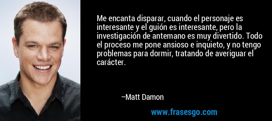 Me encanta disparar, cuando el personaje es interesante y el guión es interesante, pero la investigación de antemano es muy divertido. Todo el proceso me pone ansioso e inquieto, y no tengo problemas para dormir, tratando de averiguar el carácter. – Matt Damon