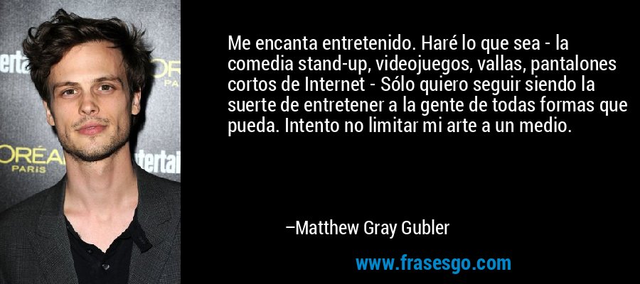 Me encanta entretenido. Haré lo que sea - la comedia stand-up, videojuegos, vallas, pantalones cortos de Internet - Sólo quiero seguir siendo la suerte de entretener a la gente de todas formas que pueda. Intento no limitar mi arte a un medio. – Matthew Gray Gubler
