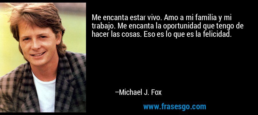 Me encanta estar vivo. Amo a mi familia y mi trabajo. Me encanta la oportunidad que tengo de hacer las cosas. Eso es lo que es la felicidad. – Michael J. Fox
