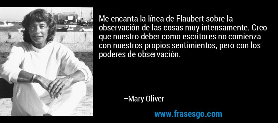 Me encanta la línea de Flaubert sobre la observación de las cosas muy intensamente. Creo que nuestro deber como escritores no comienza con nuestros propios sentimientos, pero con los poderes de observación. – Mary Oliver