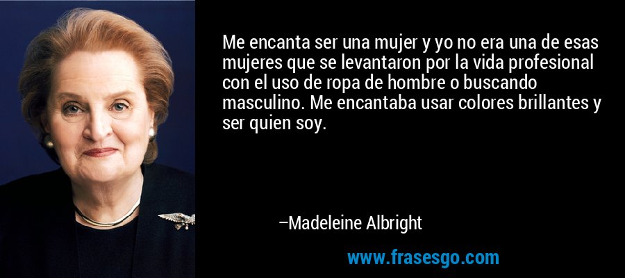 Me encanta ser una mujer y yo no era una de esas mujeres que se levantaron por la vida profesional con el uso de ropa de hombre o buscando masculino. Me encantaba usar colores brillantes y ser quien soy. – Madeleine Albright