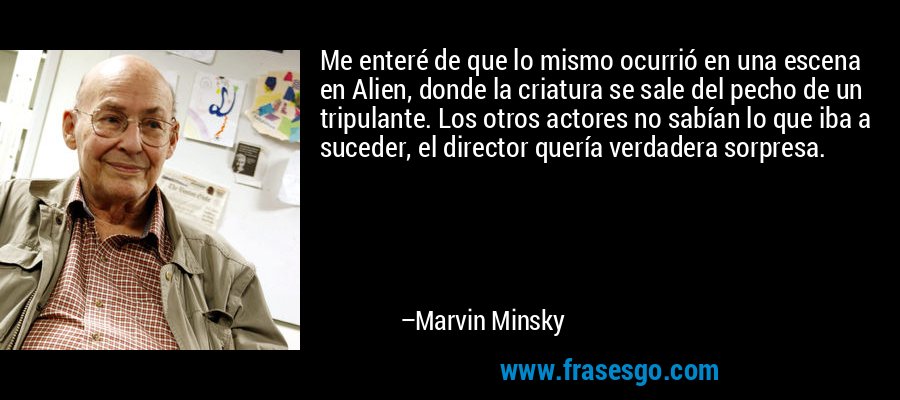 Me enteré de que lo mismo ocurrió en una escena en Alien, donde la criatura se sale del pecho de un tripulante. Los otros actores no sabían lo que iba a suceder, el director quería verdadera sorpresa. – Marvin Minsky