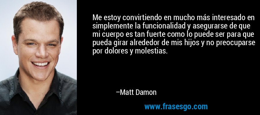 Me estoy convirtiendo en mucho más interesado en simplemente la funcionalidad y asegurarse de que mi cuerpo es tan fuerte como lo puede ser para que pueda girar alrededor de mis hijos y no preocuparse por dolores y molestias. – Matt Damon