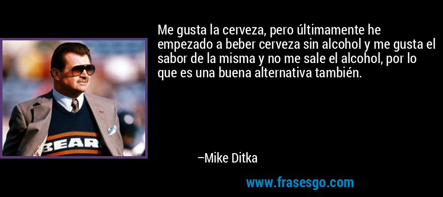 Me gusta la cerveza, pero últimamente he empezado a beber cerveza sin alcohol y me gusta el sabor de la misma y no me sale el alcohol, por lo que es una buena alternativa también. – Mike Ditka