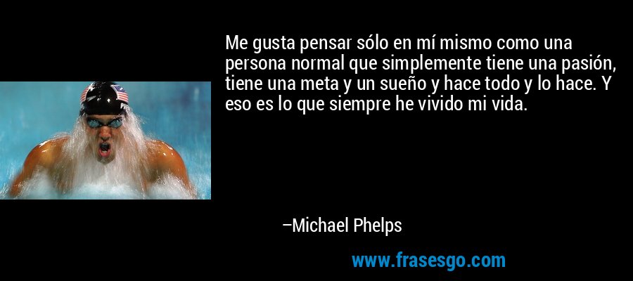 Me gusta pensar sólo en mí mismo como una persona normal que simplemente tiene una pasión, tiene una meta y un sueño y hace todo y lo hace. Y eso es lo que siempre he vivido mi vida. – Michael Phelps