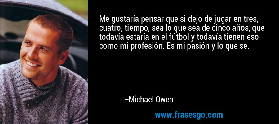 Me gustaría pensar que si dejo de jugar en tres, cuatro, tiempo, sea lo que sea de cinco años, que todavía estaría en el fútbol y todavía tienen eso como mi profesión. Es mi pasión y lo que sé. – Michael Owen