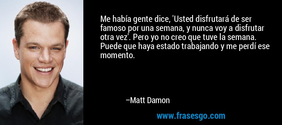 Me había gente dice, 'Usted disfrutará de ser famoso por una semana, y nunca voy a disfrutar otra vez'. Pero yo no creo que tuve la semana. Puede que haya estado trabajando y me perdí ese momento. – Matt Damon