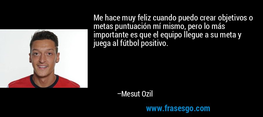 Me hace muy feliz cuando puedo crear objetivos o metas puntuación mí mismo, pero lo más importante es que el equipo llegue a su meta y juega al fútbol positivo. – Mesut Ozil