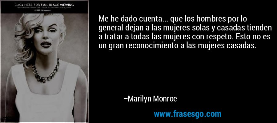 Me he dado cuenta... que los hombres por lo general dejan a las mujeres solas y casadas tienden a tratar a todas las mujeres con respeto. Esto no es un gran reconocimiento a las mujeres casadas. – Marilyn Monroe