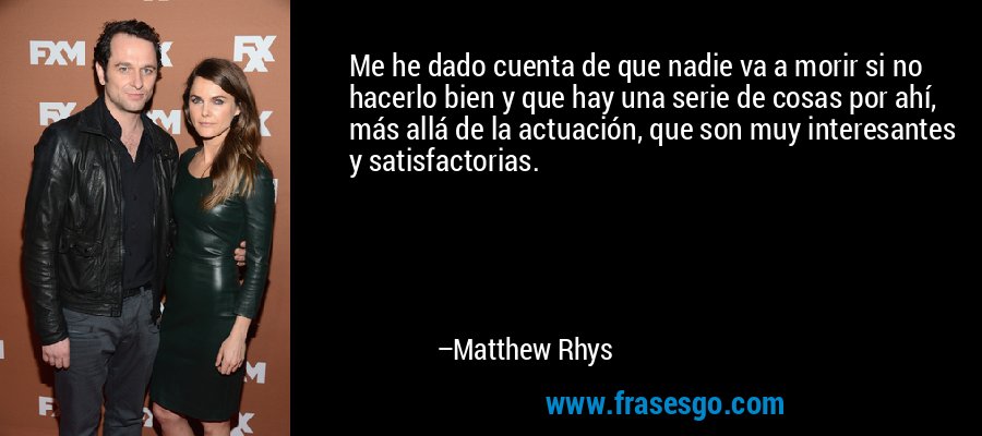 Me he dado cuenta de que nadie va a morir si no hacerlo bien y que hay una serie de cosas por ahí, más allá de la actuación, que son muy interesantes y satisfactorias. – Matthew Rhys