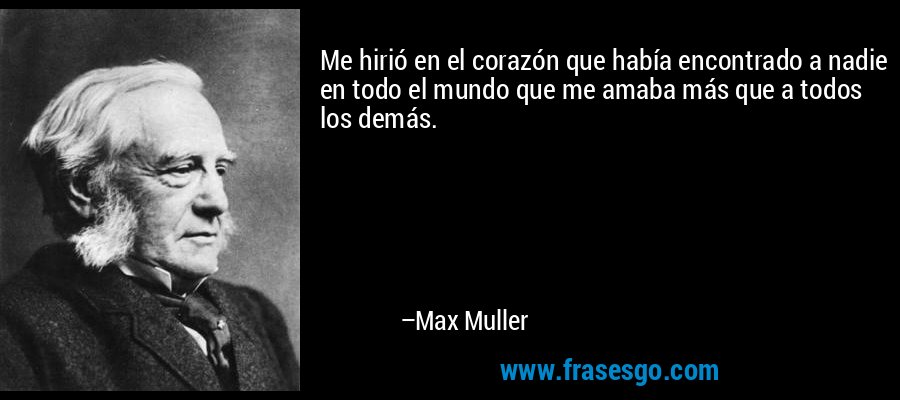 Me hirió en el corazón que había encontrado a nadie en todo el mundo que me amaba más que a todos los demás. – Max Muller