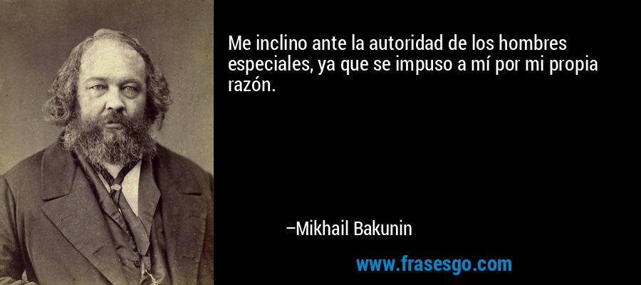 Me inclino ante la autoridad de los hombres especiales, ya que se impuso a mí por mi propia razón. – Mikhail Bakunin