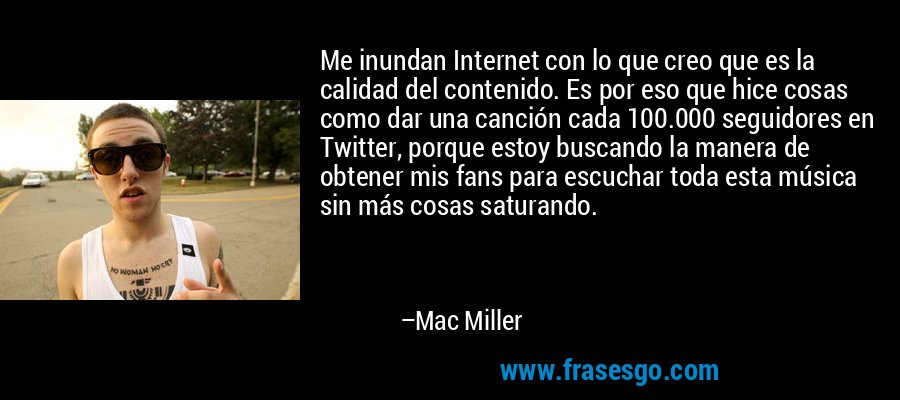 Me inundan Internet con lo que creo que es la calidad del contenido. Es por eso que hice cosas como dar una canción cada 100.000 seguidores en Twitter, porque estoy buscando la manera de obtener mis fans para escuchar toda esta música sin más cosas saturando. – Mac Miller
