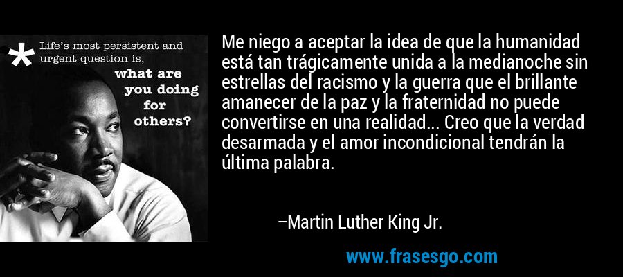 Me niego a aceptar la idea de que la humanidad está tan trágicamente unida a la medianoche sin estrellas del racismo y la guerra que el brillante amanecer de la paz y la fraternidad no puede convertirse en una realidad... Creo que la verdad desarmada y el amor incondicional tendrán la última palabra. – Martin Luther King Jr.
