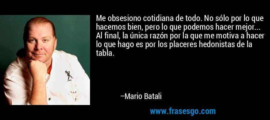 Me obsesiono cotidiana de todo. No sólo por lo que hacemos bien, pero lo que podemos hacer mejor... Al final, la única razón por la que me motiva a hacer lo que hago es por los placeres hedonistas de la tabla. – Mario Batali