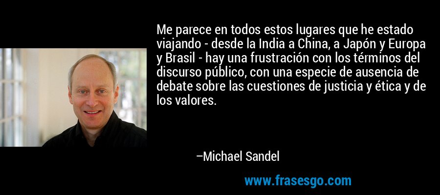 Me parece en todos estos lugares que he estado viajando - desde la India a China, a Japón y Europa y Brasil - hay una frustración con los términos del discurso público, con una especie de ausencia de debate sobre las cuestiones de justicia y ética y de los valores. – Michael Sandel