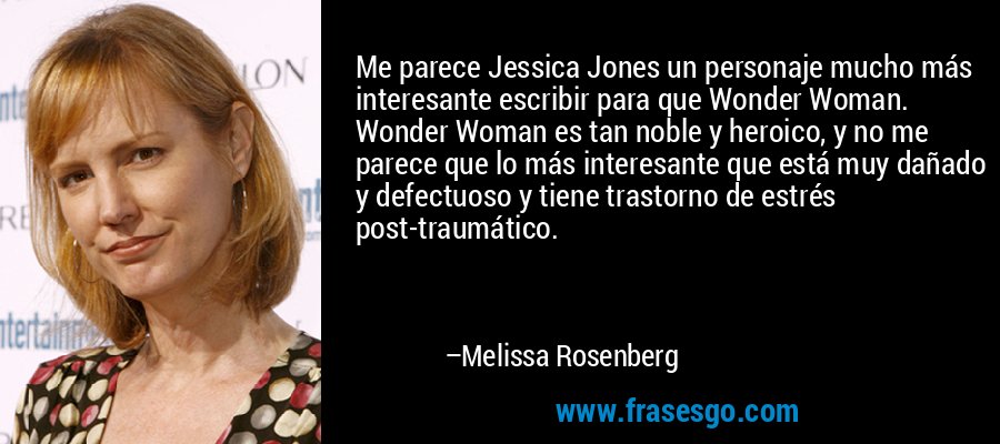 Me parece Jessica Jones un personaje mucho más interesante escribir para que Wonder Woman. Wonder Woman es tan noble y heroico, y no me parece que lo más interesante que está muy dañado y defectuoso y tiene trastorno de estrés post-traumático. – Melissa Rosenberg