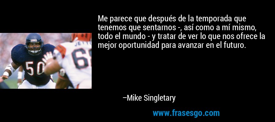 Me parece que después de la temporada que tenemos que sentarnos -, así como a mí mismo, todo el mundo - y tratar de ver lo que nos ofrece la mejor oportunidad para avanzar en el futuro. – Mike Singletary