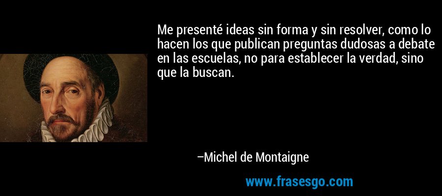 Me presenté ideas sin forma y sin resolver, como lo hacen los que publican preguntas dudosas a debate en las escuelas, no para establecer la verdad, sino que la buscan. – Michel de Montaigne