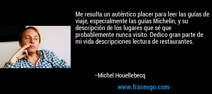 Me resulta un auténtico placer para leer las guías de viaje, especialmente las guías Michelin, y su descripción de los lugares que sé que probablemente nunca visito. Dedico gran parte de mi vida descripciones lectura de restaurantes. – Michel Houellebecq