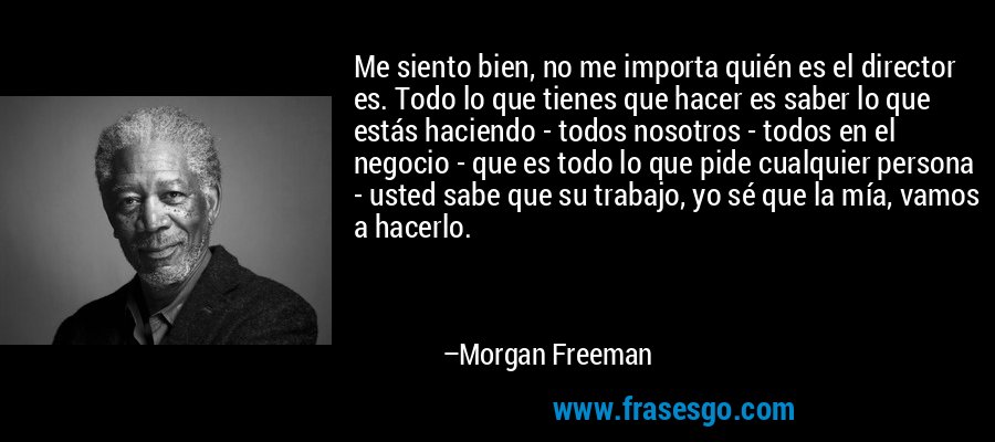 Me siento bien, no me importa quién es el director es. Todo lo que tienes que hacer es saber lo que estás haciendo - todos nosotros - todos en el negocio - que es todo lo que pide cualquier persona - usted sabe que su trabajo, yo sé que la mía, vamos a hacerlo. – Morgan Freeman