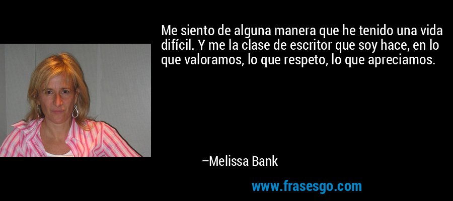Me siento de alguna manera que he tenido una vida difícil. Y me la clase de escritor que soy hace, en lo que valoramos, lo que respeto, lo que apreciamos. – Melissa Bank