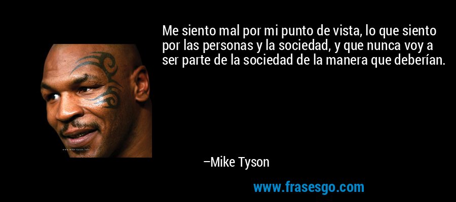 Me siento mal por mi punto de vista, lo que siento por las personas y la sociedad, y que nunca voy a ser parte de la sociedad de la manera que deberían. – Mike Tyson