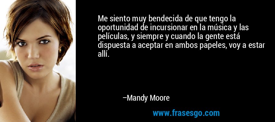 Me siento muy bendecida de que tengo la oportunidad de incursionar en la música y las películas, y siempre y cuando la gente está dispuesta a aceptar en ambos papeles, voy a estar allí. – Mandy Moore