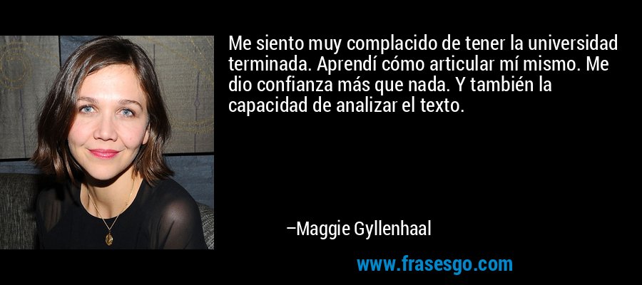 Me siento muy complacido de tener la universidad terminada. Aprendí cómo articular mí mismo. Me dio confianza más que nada. Y también la capacidad de analizar el texto. – Maggie Gyllenhaal