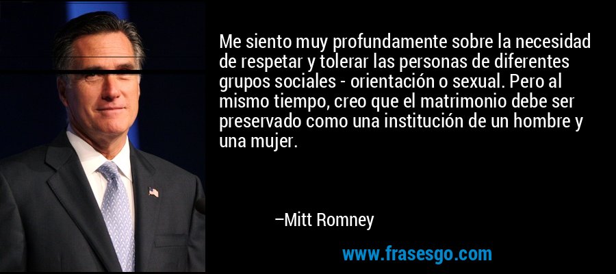 Me siento muy profundamente sobre la necesidad de respetar y tolerar las personas de diferentes grupos sociales - orientación o sexual. Pero al mismo tiempo, creo que el matrimonio debe ser preservado como una institución de un hombre y una mujer. – Mitt Romney