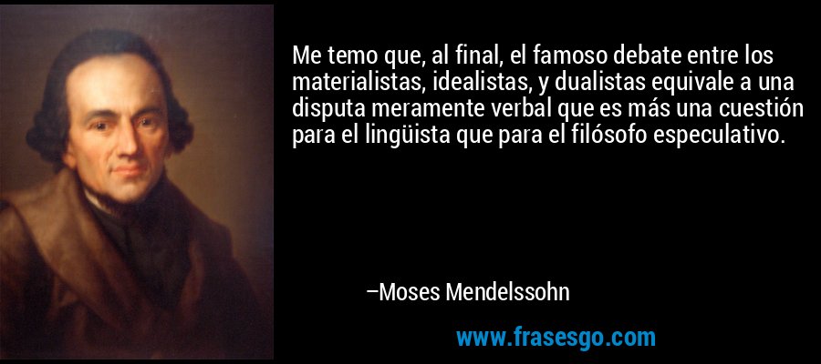 Me temo que, al final, el famoso debate entre los materialistas, idealistas, y dualistas equivale a una disputa meramente verbal que es más una cuestión para el lingüista que para el filósofo especulativo. – Moses Mendelssohn