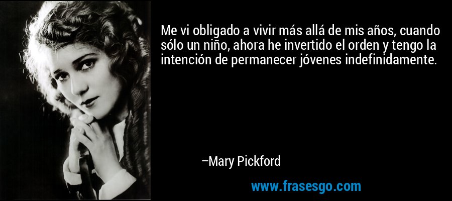 Me vi obligado a vivir más allá de mis años, cuando sólo un niño, ahora he invertido el orden y tengo la intención de permanecer jóvenes indefinidamente. – Mary Pickford