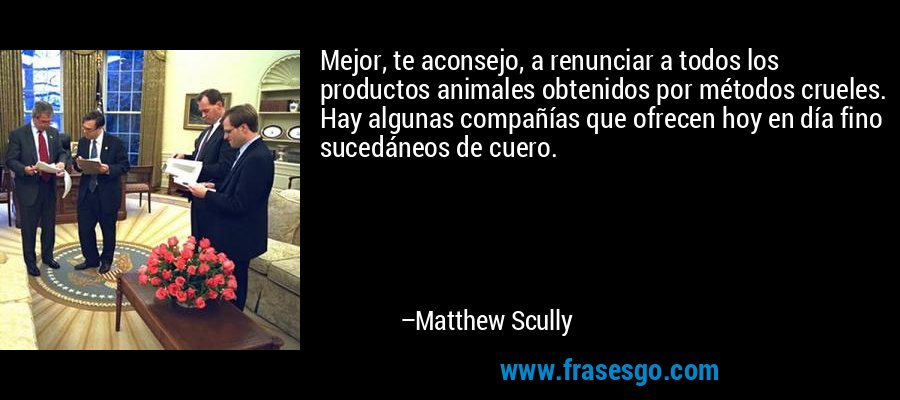 Mejor, te aconsejo, a renunciar a todos los productos animales obtenidos por métodos crueles. Hay algunas compañías que ofrecen hoy en día fino sucedáneos de cuero. – Matthew Scully