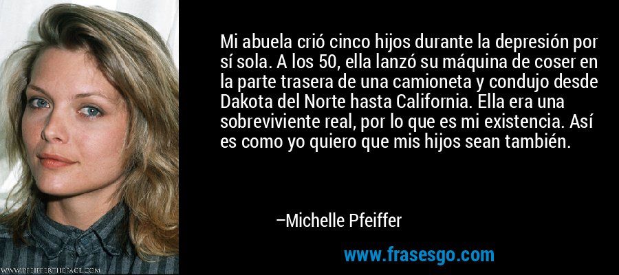 Mi abuela crió cinco hijos durante la depresión por sí sola. A los 50, ella lanzó su máquina de coser en la parte trasera de una camioneta y condujo desde Dakota del Norte hasta California. Ella era una sobreviviente real, por lo que es mi existencia. Así es como yo quiero que mis hijos sean también. – Michelle Pfeiffer