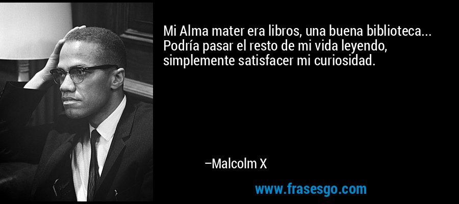 Mi Alma mater era libros, una buena biblioteca... Podría pasar el resto de mi vida leyendo, simplemente satisfacer mi curiosidad. – Malcolm X