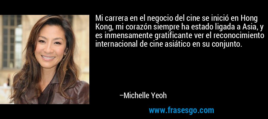 Mi carrera en el negocio del cine se inició en Hong Kong, mi corazón siempre ha estado ligada a Asia, y es inmensamente gratificante ver el reconocimiento internacional de cine asiático en su conjunto. – Michelle Yeoh