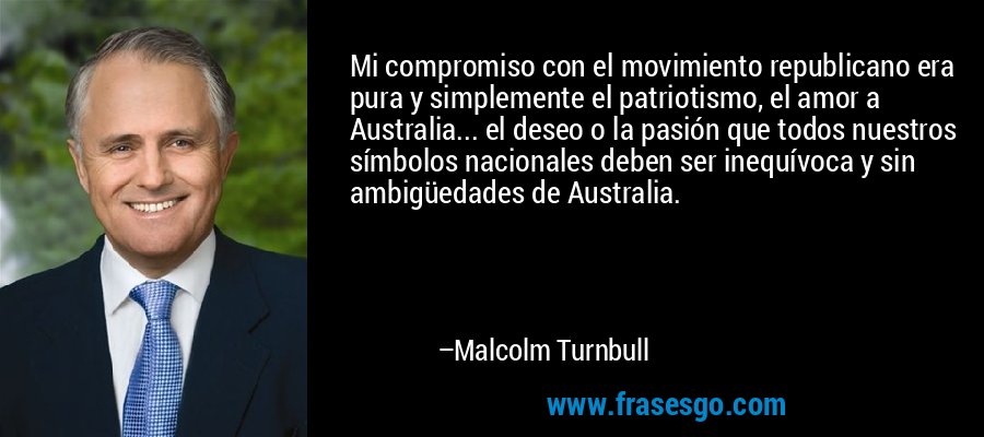 Mi compromiso con el movimiento republicano era pura y simplemente el patriotismo, el amor a Australia... el deseo o la pasión que todos nuestros símbolos nacionales deben ser inequívoca y sin ambigüedades de Australia. – Malcolm Turnbull