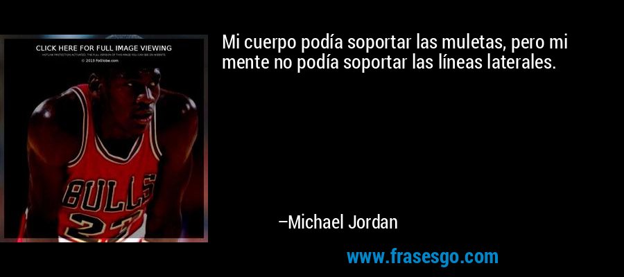 Mi cuerpo podía soportar las muletas, pero mi mente no podía soportar las líneas laterales. – Michael Jordan