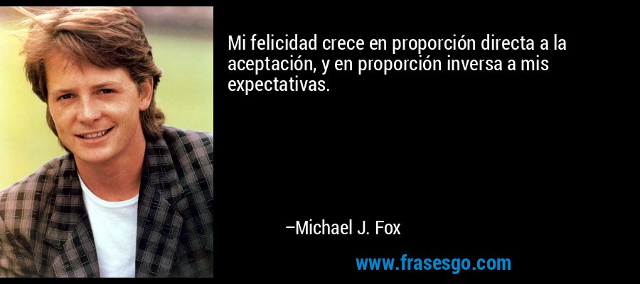 Mi felicidad crece en proporción directa a la aceptación, y en proporción inversa a mis expectativas. – Michael J. Fox