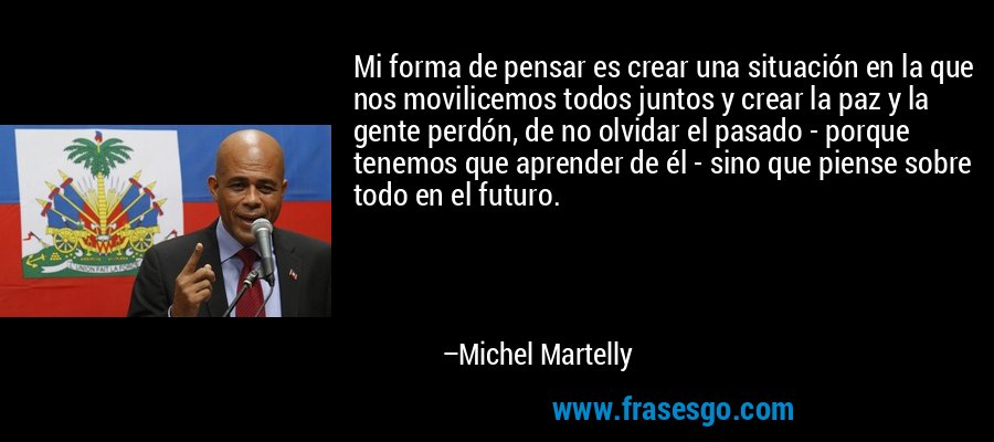 Mi forma de pensar es crear una situación en la que nos movilicemos todos juntos y crear la paz y la gente perdón, de no olvidar el pasado - porque tenemos que aprender de él - sino que piense sobre todo en el futuro. – Michel Martelly