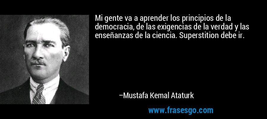 Mi gente va a aprender los principios de la democracia, de las exigencias de la verdad y las enseñanzas de la ciencia. Superstition debe ir. – Mustafa Kemal Ataturk