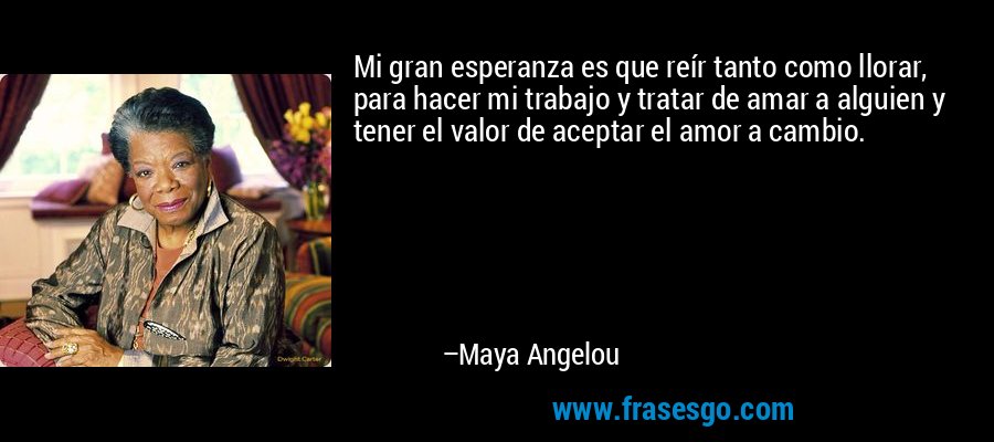 Mi gran esperanza es que reír tanto como llorar, para hacer mi trabajo y tratar de amar a alguien y tener el valor de aceptar el amor a cambio. – Maya Angelou