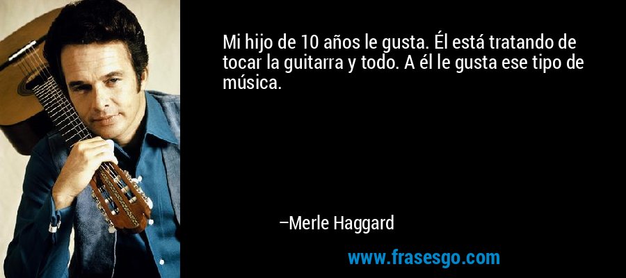 Mi hijo de 10 años le gusta. Él está tratando de tocar la guitarra y todo. A él le gusta ese tipo de música. – Merle Haggard