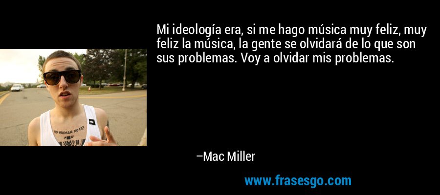 Mi ideología era, si me hago música muy feliz, muy feliz la música, la gente se olvidará de lo que son sus problemas. Voy a olvidar mis problemas. – Mac Miller